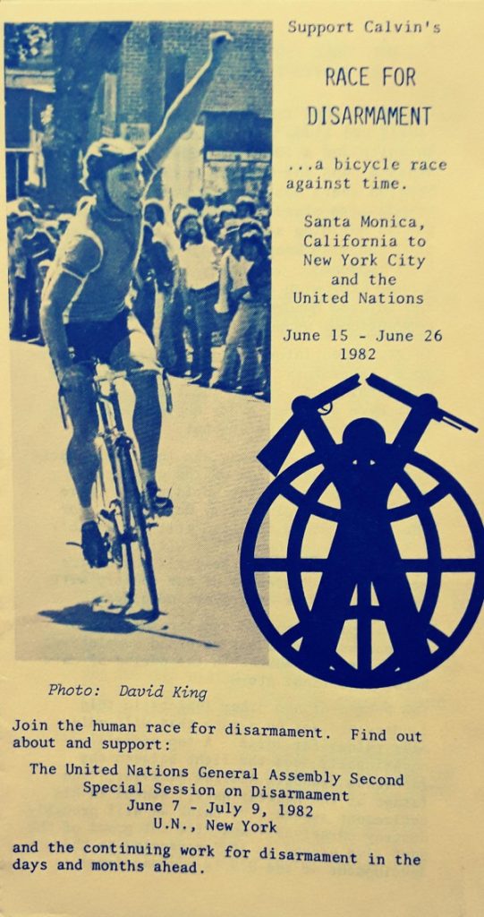 Flyer showing Calvin holding his hand up in victory while on his bike (photo credit David King), a logo of a person breaking a gun over an image of the world, and the following text:
Race for Disarmament
...a bicycle race against time.
Santa Monica, California to New York City and the United Nations.
June 15026 1982
Join the human race for disarmament. Find out about and support:
The United Nations General Assembly Second Special Session on Disarmament
June 7 -July 9, 1982
U.N., New York
and the continuing work for disarmament in the days and months ahead.